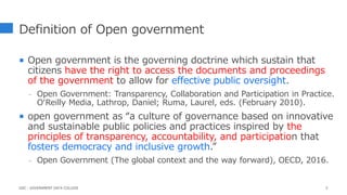 Definition of Open government
 Open government is the governing doctrine which sustain that
citizens have the right to access the documents and proceedings
of the government to allow for effective public oversight.
- Open Government: Transparency, Collaboration and Participation in Practice.
O‘Reilly Media, Lathrop, Daniel; Ruma, Laurel, eds. (February 2010).
 open government as “a culture of governance based on innovative
and sustainable public policies and practices inspired by the
principles of transparency, accountability, and participation that
fosters democracy and inclusive growth.”
- Open Government (The global context and the way forward), OECD, 2016.
5
GDC : GOVERNMENT DATA COLLEGE
 