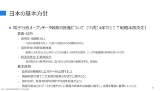 日本の基本方針
 電子行政オープンデータ戦略の推進について（平成24年7月ＩＴ戦略本部決定）
- 意義・目的
‣ 透明性・信頼性向上
 行政の透明性の向上、行政への国民からの信頼性の向上
‣ 国民参加・官民協働推進
 創意工夫を活かした公共サービスの迅速かつ効率的な提供、ニーズや価値観の多様化等への対応
‣ 経済活性化・行政効率化
 我が国全体の経済活性化、国・地方公共団体の業務効率化、高度化
- 基本原則
‣ 政府自ら積極的に公共データを公開すること
‣ 機械判読可能で二次利用が容易な形式で公開すること
‣ 営利目的、非営利目的を問わず活用を促進すること
‣ 取組可能な公共データから速やかに公開等の具体的な取組に着手し、成果を確実に蓄積していくこと 51
GDC : GOVERNMENT DATA COLLEGE
 