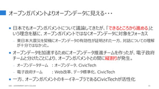 オープンガバメントよりオープンデータに見える・・・
 日本でもオープンガバメントについて議論してきたが、「できるところから進める」と
いう理念を基に、オープンガバメントではなくオープンデータに対象をフォーカス
- 東日本大震災を契機にオープンデータの有効性が証明された一方、対話についての理解
が十分ではなかった。
 オープンデータを加速するためにオープンデータ推進チームを作ったが、電子政府
チームと分けたことにより、オープンガバメントとの間に縦割りが発生。
- オープンデータチーム ：オープンデータ、CivicTech
- 電子政府チーム ：Web改革、データ標準化、CivicTech
 一方、オープンガバメントのキーイネーブラであるCivicTechが活性化
GDC : GOVERNMENT DATA COLLEGE 52
 