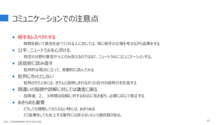 コミュニケーションでの注意点
 相手をレスペクトする
- 時間を割いて意見を述べてくれる人に対しては、常に相手の立場を考えながら返事をする
 公平、ニュートラルを心がける
- 特定の分野の意見や人にのみ答えるのではなく、ニュートラルにコミュニケーションする。
 送信前に読み直す
- 批判的な視点に立って、客観的に読んでみる
 批判にカッととしない
- 批判されたときには、きちんと説明しきれなかった自分の説明力を反省する
 間違いの指摘や誤解に対しては謙虚に謝る
- 投降後、２，３時間は投稿に対する反応に気を配り、必要に応じて修正する
 あきらめも重要
- どうしても理解してもらえない時には、あきらめる
- どう返事をしても炎上する案件には答えないという選択肢がある。
63
GDC : GOVERNMENT DATA COLLEGE
 