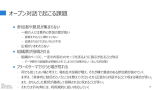オープン対話で起こる課題
 参加者や意見が集まらない
- 一般の人には意外と参加の壁が高い
‣ 提案をすることに慣れていない
‣ 追跡されるのではないかとの不安
- 広報がいきわたらない
 組織票が投稿される
- 組織のページに、一定の内容のメッセージを送るように指示が出ることがある
‣ データ解析で組織票は明確化されてしまうので効果がない（むしろ逆効果）
 フリーのテーマで行うと場が荒れる
- 何でも言ってよい場と考えて、場を乱す投稿が増え、それが嫌で意欲のある参加者が抜けていく
- まずは、「具体的に駄目だというところを教えてくださいとか」正面から対話することで収まる場合が多い。
- また、きちんとした意見が連続して投稿されると収まることが多い。
- それではダメな時には、利用規約に従い対応していく 65
GDC :
GOVERNMENT
DATA COLLEGE
 