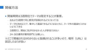 開催方法
 開催期間は3週間位でテーマは限定することが重要。
- おおよそ3週間で同じ意見が投稿されるようになってくる
- テーマを決めることで、集中して議論できるようになるとともに、テーマ外の議論を入れな
いようにできる
- 2週間だと、開始に気が付かなかった人が参加できない
- 24-365運用が運用部門には厳しい。
※どこで開催されるかわからないと指摘されることが多いので、場所（URL）は
固定したほうが良い
66
GDC : GOVERNMENT DATA COLLEGE
 