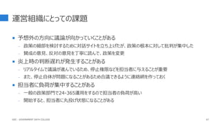 運営組織にとっての課題
 予想外の方向に議論が向かっていくことがある
- 政策の細部を検討するために対話サイトを立ち上げたが、政策の根本に対して批判が集中した
- 賛成の意見、反対の意見を丁寧に読んで、政策を変更
 炎上時の判断遅れが発生することがある
- リアルタイムで議論が進んでいるため、停止権限などを担当者に与えることが重要
- また、停止自体が問題になることがあるため合議できるように連絡網を作っておく
 担当者に負荷が集中することがある
- 一般の政策部門で24-365運用をするので担当者の負荷が高い
- 開始すると、担当者に丸投げ状態になることがある
67
GDC : GOVERNMENT DATA COLLEGE
 
