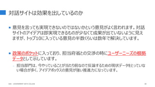 対話サイトは効果を出しているのか
 意見を言っても実現できないのではないかという意見がよく言われます。対話
サイトのアイデアは即実現できるものが少なくて成果が出ていないように見え
ますが、トップ10に入っている意見の半数くらいは数年で解決しています。
 政策のポケットに入っており、担当府省との交渉の時にユーザーニーズの根拠
データとして示しています。
- 担当部門は、今やっていることが当たり前なので反論するための現状データをとっていな
い場合が多く、アイデアボックスの意見が強い推進力になっています。
68
GDC : GOVERNMENT DATA COLLEGE
 