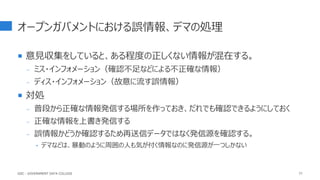 オープンガバメントにおける誤情報、デマの処理
 意見収集をしていると、ある程度の正しくない情報が混在する。
- ミス・インフォメーション（確認不足などによる不正確な情報）
- ディス・インフォメーション（故意に流す誤情報）
 対処
- 普段から正確な情報発信する場所を作っておき、だれでも確認できるようにしておく
- 正確な情報を上書き発信する
- 誤情報かどうか確認するため再送信データではなく発信源を確認する。
‣ デマなどは、暴動のように周囲の人も気が付く情報なのに発信源が一つしかない
77
GDC : GOVERNMENT DATA COLLEGE
 