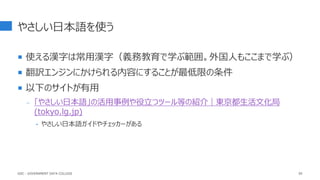 やさしい日本語を使う
 使える漢字は常用漢字（義務教育で学ぶ範囲。外国人もここまで学ぶ）
 翻訳エンジンにかけられる内容にすることが最低限の条件
 以下のサイトが有用
- 「やさしい日本語」の活用事例や役立つツール等の紹介｜東京都生活文化局
(tokyo.lg.jp)
‣ やさしい日本語ガイドやチェッカーがある
95
GDC : GOVERNMENT DATA COLLEGE
 