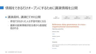情報をできるだけオープンにするために講演情報を公開
 講演資料、講演ビデオの公開
- 参加できなかった人も学習可能になる
- 最新の政策情報が担当者から直接配
信される
98
GDC : GOVERNMENT DATA COLLEGE
 