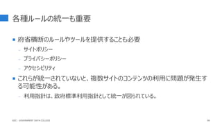 各種ルールの統一も重要
 府省横断のルールやツールを提供することも必要
- サイトポリシー
- プライバシーポリシー
- アクセシビリティ
 これらが統一されていないと、複数サイトのコンテンツの利用に問題が発生す
る可能性がある。
- 利用指針は、政府標準利用指針として統一が図られている。
99
GDC : GOVERNMENT DATA COLLEGE
 