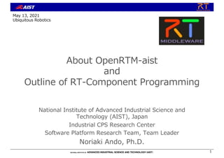 About OpenRTM-aist
and
Outline of RT-Component Programming
National Institute of Advanced Industrial Science and
Technology (AIST), Japan
Industrial CPS Research Center
Software Platform Research Team, Team Leader
Noriaki Ando, Ph.D.
1
May 13, 2021
Ubiquitous Robotics
 