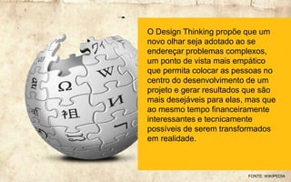 O Design Thinking propõe que um
novo olhar seja adotado ao se
endereçar problemas complexos,
um ponto de vista mais empático
que permita colocar as pessoas no
centro do desenvolvimento de um
projeto e gerar resultados que são
mais desejáveis para elas, mas que
ao mesmo tempo financeiramente
interessantes e tecnicamente
possíveis de serem transformados
em realidade.
FONTE: WIKIPEDIA
 