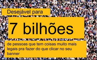 Desejável para
7 bilhões
de pessoas que tem coisas muito mais
legais pra fazer do que clicar no seu
banner
 