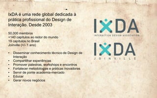 IxDA é uma rede global dedicada à
prática profissional do Design de
Interação. Desde 2003
50,000 membros
+140 capítulos ao redor do mundo
19 capítulos no Brasil
Joinville (+/- 1 ano)
• Disseminar conhecimento técnico de Design de
Interação
• Compartilhar experiências
• Promover palestras, workshops e encontros
• Fortalecer metodologias e práticas inovadoras
• Servir de ponte academia-mercado
• Educar
• Gerar novos negócios
 