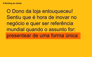 O Briefing do cliente
O Dono da loja enlouqueceu!
Sentiu que é hora de inovar no
negócio e quer ser referência
mundial quando o assunto for:
presentear de uma forma única
 
