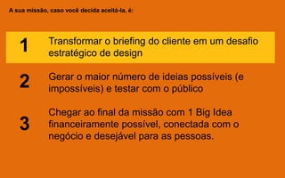 A sua missão, caso você decida aceitá-la, é:
Transformar o briefing do cliente em um desafio
estratégico de design
Gerar o maior número de ideias possíveis (e
impossíveis) e testar com o público
Chegar ao final da missão com 1 Big Idea
financeiramente possível, conectada com o
negócio e desejável para as pessoas.
1
2
3
 