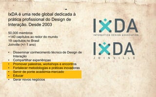IxDA é uma rede global dedicada à
prática profissional do Design de
Interação. Desde 2003
50,000 membros
+140 capítulos ao redor do mundo
19 capítulos no Brasil
Joinville (+/- 1 ano)
• Disseminar conhecimento técnico de Design de
Interação
• Compartilhar experiências
• Promover palestras, workshops e encontros
• Fortalecer metodologias e práticas inovadoras
• Servir de ponte academia-mercado
• Educar
• Gerar novos negócios
 