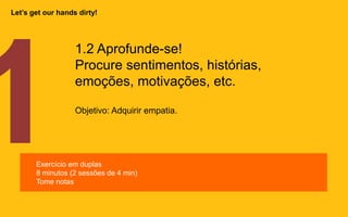 1.2 Aprofunde-se!
Procure sentimentos, histórias,
emoções, motivações, etc.
Objetivo: Adquirir empatia.
Exercício em duplas
8 minutos (2 sessões de 4 min)
Tome notas
Let’s get our hands dirty!
 