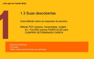 1.3 Suas descobertas
Autorreflexão sobre as respostas do parceiro.
Método POV (pessoa, necessidade, insight)
Ex.: FULANO precisa FAZER ALGO para
CUMPRIR DETERMINADA TAREFA
Exercício individual
3 minutos
Utilize verbos para formular sua sentença
Let’s get our hands dirty!
 