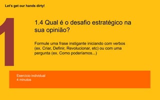 1.4 Qual é o desafio estratégico na
sua opinião?
Formule uma frase instigante iniciando com verbos
(ex. Criar, Definir, Revolucionar, etc) ou com uma
pergunta (ex. Como poderíamos...)
Exercício individual
4 minutos
Let’s get our hands dirty!
 