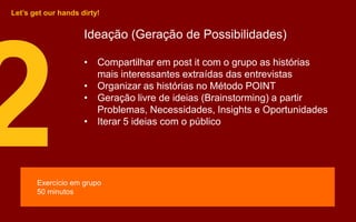 Ideação (Geração de Possibilidades)
• Compartilhar em post it com o grupo as histórias
mais interessantes extraídas das entrevistas
• Organizar as histórias no Método POINT
• Geração livre de ideias (Brainstorming) a partir
Problemas, Necessidades, Insights e Oportunidades
• Iterar 5 ideias com o público
Let’s get our hands dirty!
Exercício em grupo
50 minutos
 