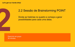 2.2 Sessão de Brainstorming POINT
Divida as histórias no quadro e começe a gerar
possibilidades para cada uma delas.
Exercício em grupo
30 minutos
Let’s get our hands dirty!
 