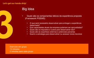 Big Idea
• Quais são os componentes táticos da experiência proposta
(Framework POEMS)
• O que será necessário desenvolver para entregar a experiência
desenhada?
• Que capacidades atuais da empresa poderiam ser aproveitadas?
• Quais são os requisitos e custos para desenvolver isto?
• Quais são as expertises externas e potenciais parcerias
• Qual é a estrategia para desenvolver ou acessar novos recursos
Let’s get our hands dirty!
Exercício em grupo
10 minutos
5 minutos para cada grupo
 