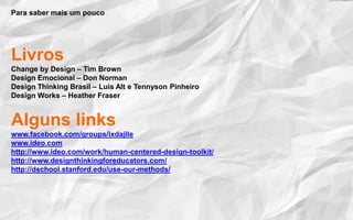 Para saber mais um pouco
Livros
Change by Design – Tim Brown
Design Emocional – Don Norman
Design Thinking Brasil – Luis Alt e Tennyson Pinheiro
Design Works – Heather Fraser
Alguns links
www.facebook.com/groups/ixdajlle
www.ideo.com
http://www.ideo.com/work/human-centered-design-toolkit/
http://www.designthinkingforeducators.com/
http://dschool.stanford.edu/use-our-methods/
 