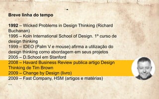 Breve linha do tempo
1992 – Wicked Problems in Design Thinking (Richard
Buchanan)
1995 – Koln International School of Design. 1º curso de
design thinking
1999 – IDEO (Palm V e mouse) afirma a utilização do
design thinking como abordagem em seus projetos
2005 – D.School em Stanford
2008 – Havard Business Review publica artigo Design
Thinking de Tim Brown
2009 – Change by Design (livro)
2009 – Fast Company, HSM (artigos e matérias)
...
 
