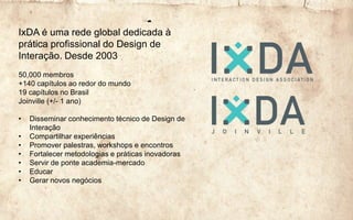 IxDA é uma rede global dedicada à
prática profissional do Design de
Interação. Desde 2003
50,000 membros
+140 capítulos ao redor do mundo
19 capítulos no Brasil
Joinville (+/- 1 ano)
• Disseminar conhecimento técnico de Design de
Interação
• Compartilhar experiências
• Promover palestras, workshops e encontros
• Fortalecer metodologias e práticas inovadoras
• Servir de ponte academia-mercado
• Educar
• Gerar novos negócios
 