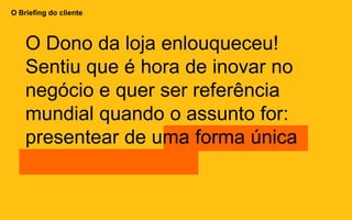 O Briefing do cliente
O Dono da loja enlouqueceu!
Sentiu que é hora de inovar no
negócio e quer ser referência
mundial quando o assunto for:
presentear de uma forma única
 