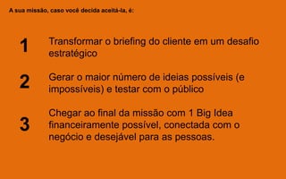 A sua missão, caso você decida aceitá-la, é:
Transformar o briefing do cliente em um desafio
estratégico
Gerar o maior número de ideias possíveis (e
impossíveis) e testar com o público
Chegar ao final da missão com 1 Big Idea
financeiramente possível, conectada com o
negócio e desejável para as pessoas.
1
2
3
 