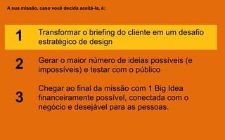 A sua missão, caso você decida aceitá-la, é:
Transformar o briefing do cliente em um desafio
estratégico de design
Gerar o maior número de ideias possíveis (e
impossíveis) e testar com o público
Chegar ao final da missão com 1 Big Idea
financeiramente possível, conectada com o
negócio e desejável para as pessoas.
1
2
3
 
