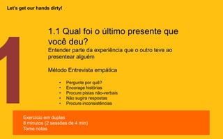 1.1 Qual foi o último presente que
você deu?
Entender parte da experiência que o outro teve ao
presentear alguém
Método Entrevista empática
• Pergunte por quê?
• Encorage histórias
• Procure pistas não-verbais
• Não sugira respostas
• Procure inconsistências
Exercício em duplas
8 minutos (2 sessões de 4 min)
Tome notas
Let’s get our hands dirty!
 