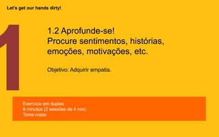 1.2 Aprofunde-se!
Procure
sentimentos, histórias, emoções, m
otivações, etc.
Objetivo: Adquirir empatia.
Exercício em duplas
8 minutos (2 sessões de 4 min)
Tome notas
Let’s get our hands dirty!
 