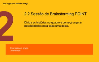 2.2 Sessão de Brainstorming POINT
Divida as histórias no quadro e começe a gerar
possibilidades para cada uma delas.
Exercício em grupo
30 minutos
Let’s get our hands dirty!
 