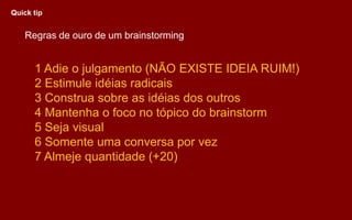 Regras de ouro de um brainstorming
1 Adie o julgamento (NÃO EXISTE IDEIA RUIM!)
2 Estimule idéias radicais
3 Construa sobre as idéias dos outros
4 Mantenha o foco no tópico do brainstorm
5 Seja visual
6 Somente uma conversa por vez
7 Almeje quantidade (+20)
Quick tip
 