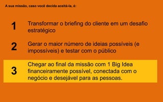 A sua missão, caso você decida aceitá-la, é:
Transformar o briefing do cliente em um desafio
estratégico
Gerar o maior número de ideias possíveis (e
impossíveis) e testar com o público
Chegar ao final da missão com 1 Big Idea
financeiramente possível, conectada com o
negócio e desejável para as pessoas.
1
2
3
 