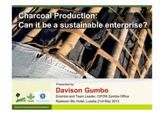 Charcoal Production:
Can it be a sustainable enterprise?
Radisson Blu Hotel, Lusaka 21st May 2013
Davison Gumbo
Scientist and Team Leader, CIFOR Zambia Office
Presented by:
© Davison Gumbo
 