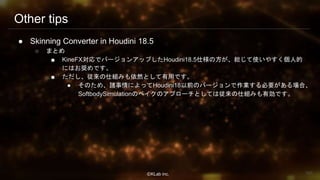 ⒸKLab inc.
Other tips
● Skinning Converter in Houdini 18.5
○ まとめ
■ KineFX対応でバージョンアップしたHoudini18.5仕様の方が、総じて使いやすく個人的
にはお奨めです。
■ ただし、従来の仕組みも依然として有用です。
● そのため、諸事情によってHoudini18以前のバージョンで作業する必要がある場合、
SoftbodySimulationのベイクのアプローチとしては従来の仕組みも有効です。
100
 