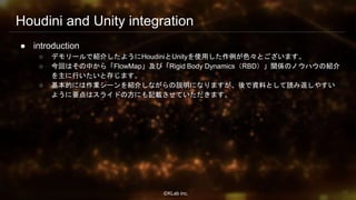 ⒸKLab inc.
Houdini and Unity integration
● introduction
○ デモリールで紹介したようにHoudiniとUnityを使用した作例が色々とございます。
○ 今回はその中から「FlowMap」及び「Rigid Body Dynamics（RBD）」関係のノウハウの紹介
を主に行いたいと存じます。
○ 基本的には作業シーンを紹介しながらの説明になりますが、後で資料として読み返しやすい
ように要点はスライドの方にも記載させていただきます。
12
 