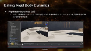 ⒸKLab inc.
Baking Rigid Body Dynamics
● Rigid Body Dynamics とは
○ また、破壊表現だけではなく添付gifのような固体の物理シミュレーションする要素全般の事
をRBDと呼びます。
18
 