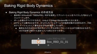 ⒸKLab inc.
Baking Rigid Body Dynamics
● Baking Rigid Body Dynamics の作成方法
○ 基本的にはHoudiniの「RBDtoFBX」ROPを使用してアニメーションをベイクしたFBXとして
コンバートします。
○ ボーンを使わずベイクするので、Unity上ではMesh Renderer扱いになります。
○ VATとしても書き出せますが、そもそもモバイルゲームでの負荷対策が主目的なので、FBX
のアニメーションとして書き出せる手法を優先しています。
■ 最終出力の方法をVAT用のギミックにすれば同じアセットからVATを書き出せるので、
VATが必要な場合でも追加コストは殆どかかりません。
21
 