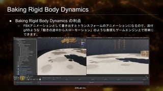 ⒸKLab inc.
Baking Rigid Body Dynamics
● Baking Rigid Body Dynamics の利点
○ FBXアニメーションとして書き出すとトランスフォームのアニメーションになるので、添付
gifのような「動きの途中からスローモーション」のような表現もゲームエンジン上で簡単に
できます。
23
 