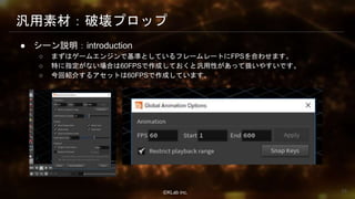 ⒸKLab inc.
汎用素材：破壊プロップ
● シーン説明：introduction
○ まずはゲームエンジンで基準としているフレームレートにFPSを合わせます。
○ 特に指定がない場合は60FPSで作成しておくと汎用性があって扱いやすいです。
○ 今回紹介するアセットは60FPSで作成しています。
29
 