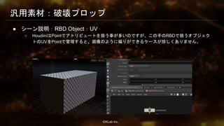 ⒸKLab inc.
汎用素材：破壊プロップ
● シーン説明：RBD Object：UV
○ HoudiniはPointでアトリビュートを扱う事が多いのですが、この手のRBDで扱うオブジェク
トのUVをPointで管理すると、画像のように偏りができるケースが珍しくありません。
31
 