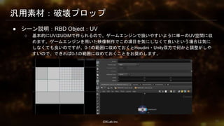 ⒸKLab inc.
汎用素材：破壊プロップ
● シーン説明：RBD Object：UV
○ 基本的にUVはUDIMで作られるので、ゲームエンジンで扱いやすいように単一のUV空間に収
めます。ゲームエンジンを用いた映像制作でこの項目を気にしなくて良いという場合は気に
しなくても良いのですが、0-1の範囲に収めておくとHoudini・Unity双方で何かと調整がしや
すいので、できれば0-1の範囲に収めておくことをお奨めします。
33
 