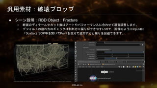 ⒸKLab inc.
汎用素材：破壊プロップ
● シーン説明：RBD Object：Fracture
○ 断面のディテールやカット数はアートやパフォーマンスに合わせて適宜調整します。
○ デフォルトの割れ方のギミックは割れ方に偏りができやすいので、画像のようにInput4に
「Scatter」SOP等を繋いでPointを自分で追加すると偏りを回避できます。
37
 