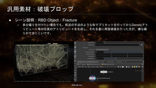 ⒸKLab inc.
汎用素材：破壊プロップ
● シーン説明：RBD Object：Fracture
○ 多少偏りを付けたい場合でも、前述の手法のような形でプリカットを行ってからDensityアト
リビュート等の任意のアトリビュートを生成し、それを基に再度破壊を行った方が、嫌な偏
りができにくいです。
38
 