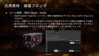 ⒸKLab inc.
汎用素材：破壊プロップ
● シーン説明：RBD Object：Inside
○ SideFXLabsの「Auto UV」ノードで、簡単に破砕面をUVアイランド化したUVにすることも
できます。
○ ただし、自動でアイランド化されているのでそのままテクスチャを張ると画像のような見た
目になります。テクスチャペイントツールを使う場合はこれでも良いのですが、そうでない
場合は破砕面毎にアイランドを作るUV展開はあまりしない方が良いでしょう。
42
 