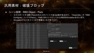 ⒸKLab inc.
汎用素材：破壊プロップ
● シーン説明：RBD Object：Pack
○ エクスポートする際にPackされたジオメトリである必要があるので、「Assemble」や「RBD
Configure」ノードでPackし、PackジオメトリにしてからRBDのSimulationを行います。
○ Simulationするジオメトリの下準備はこれで完了です。
43
 