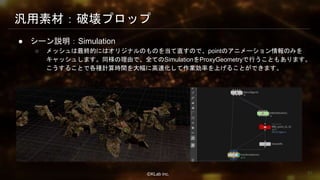 ⒸKLab inc.
汎用素材：破壊プロップ
● シーン説明：Simulation
○ メッシュは最終的にはオリジナルのものを当て直すので、pointのアニメーション情報のみを
キャッシュします。同様の理由で、全てのSimulationをProxyGeometryで行うこともあります。
こうすることで各種計算時間を大幅に高速化して作業効率を上げることができます。
51
 
